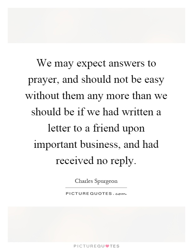We may expect answers to prayer, and should not be easy without them any more than we should be if we had written a letter to a friend upon important business, and had received no reply Picture Quote #1
