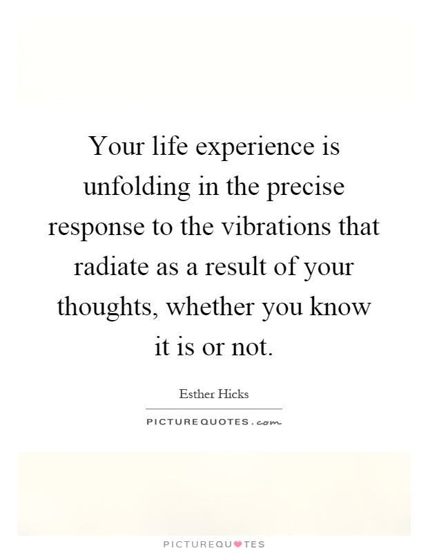 Your life experience is unfolding in the precise response to the vibrations that radiate as a result of your thoughts, whether you know it is or not Picture Quote #1