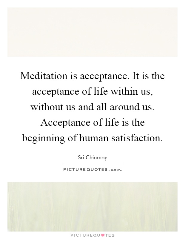 Meditation is acceptance. It is the acceptance of life within us, without us and all around us. Acceptance of life is the beginning of human satisfaction Picture Quote #1