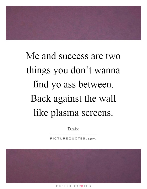 Me and success are two things you don’t wanna find yo ass between. Back against the wall like plasma screens Picture Quote #1