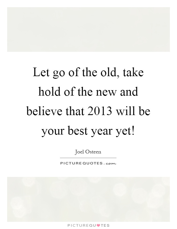 Let go of the old, take hold of the new and believe that 2013 will be your best year yet! Picture Quote #1