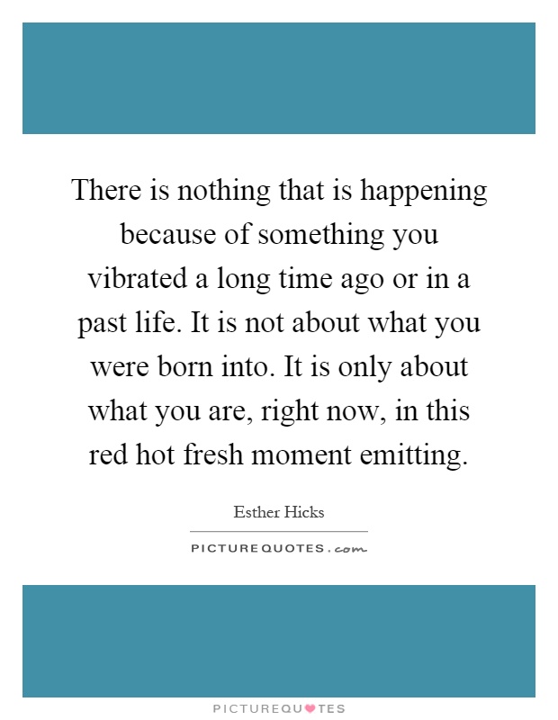 There is nothing that is happening because of something you vibrated a long time ago or in a past life. It is not about what you were born into. It is only about what you are, right now, in this red hot fresh moment emitting Picture Quote #1