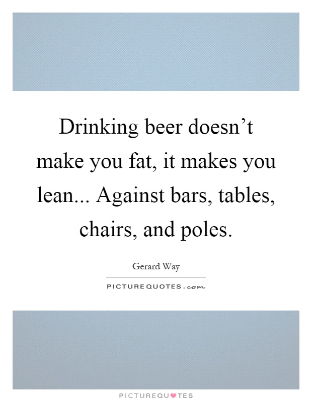 Drinking beer doesn’t make you fat, it makes you lean... Against bars, tables, chairs, and poles Picture Quote #1