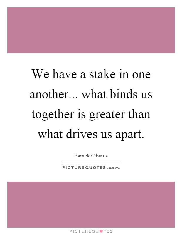 We have a stake in one another... what binds us together is greater than what drives us apart Picture Quote #1