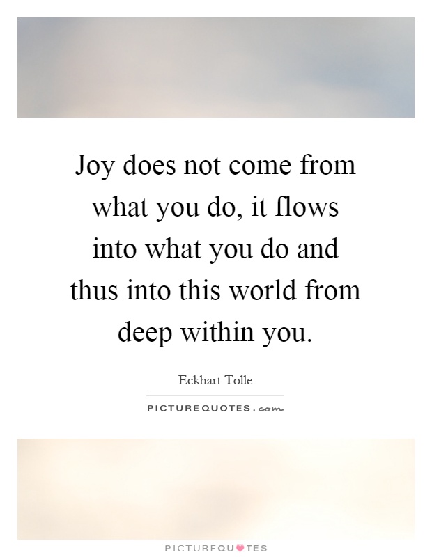Joy does not come from what you do, it flows into what you do and thus into this world from deep within you Picture Quote #1