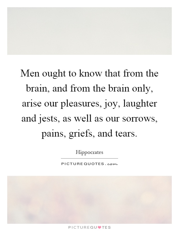 Men ought to know that from the brain, and from the brain only, arise our pleasures, joy, laughter and jests, as well as our sorrows, pains, griefs, and tears Picture Quote #1