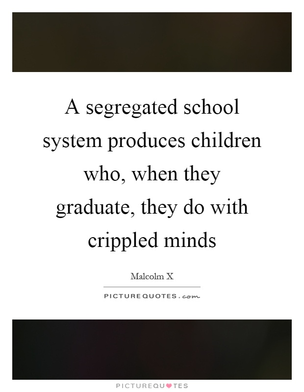 A segregated school system produces children who, when they graduate, they do with crippled minds Picture Quote #1
