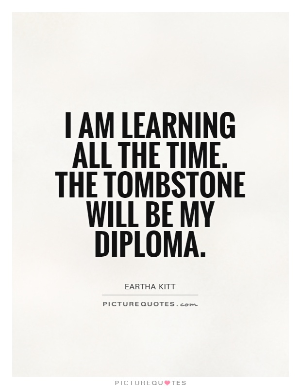 I am learning all the time. The tombstone will be my diploma Picture Quote #1