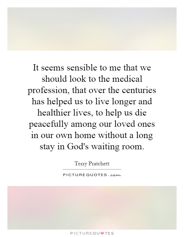 It seems sensible to me that we should look to the medical profession, that over the centuries has helped us to live longer and healthier lives, to help us die peacefully among our loved ones in our own home without a long stay in God's waiting room Picture Quote #1