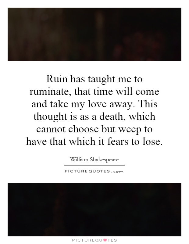 Ruin has taught me to ruminate, that time will come and take my love away. This thought is as a death, which cannot choose but weep to have that which it fears to lose Picture Quote #1