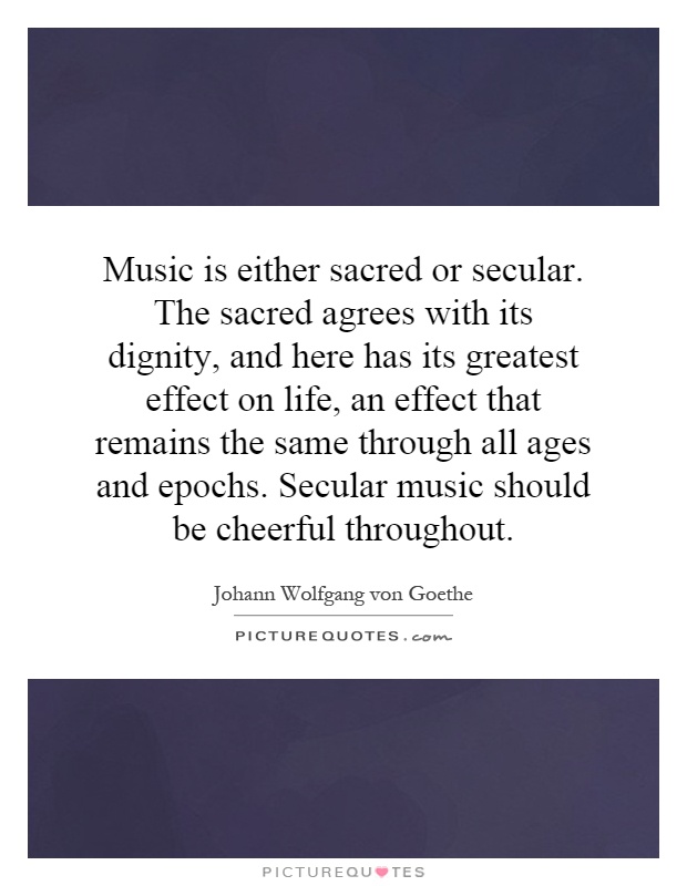 Music is either sacred or secular. The sacred agrees with its dignity, and here has its greatest effect on life, an effect that remains the same through all ages and epochs. Secular music should be cheerful throughout Picture Quote #1