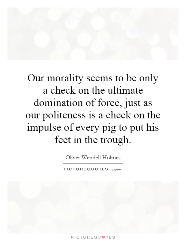 Our morality seems to be only a check on the ultimate domination of force, just as our politeness is a check on the impulse of every pig to put his feet in the trough Picture Quote #1