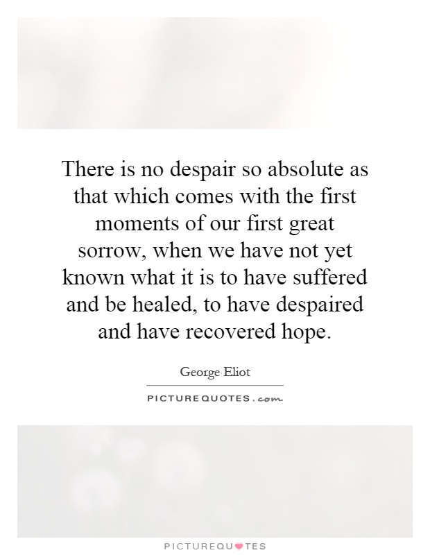 There is no despair so absolute as that which comes with the first moments of our first great sorrow, when we have not yet known what it is to have suffered and be healed, to have despaired and have recovered hope Picture Quote #1