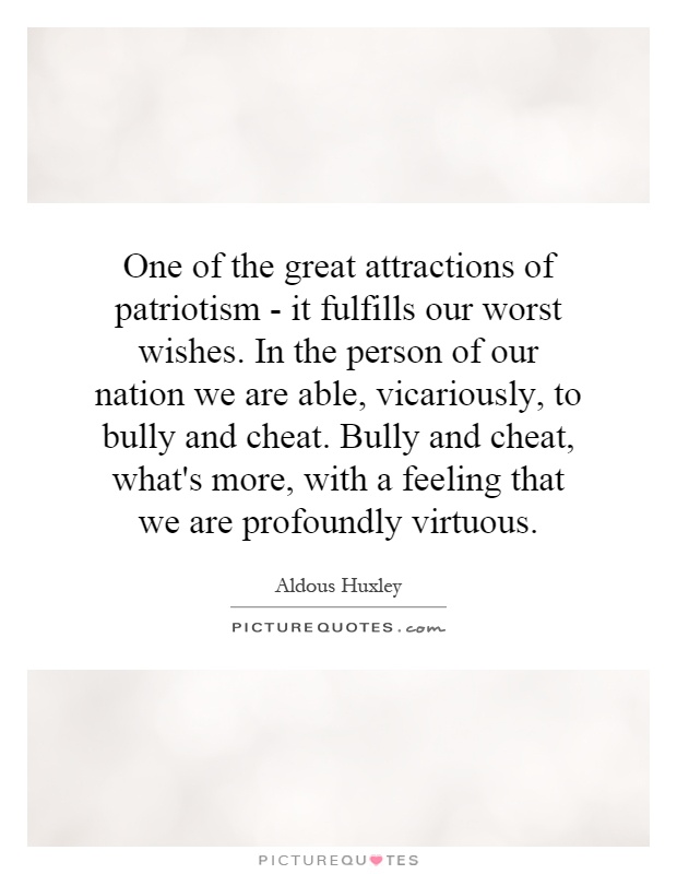 One of the great attractions of patriotism - it fulfills our worst wishes. In the person of our nation we are able, vicariously, to bully and cheat. Bully and cheat, what's more, with a feeling that we are profoundly virtuous Picture Quote #1