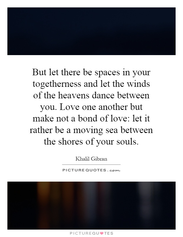 But let there be spaces in your togetherness and let the winds of the heavens dance between you. Love one another but make not a bond of love: let it rather be a moving sea between the shores of your souls Picture Quote #1
