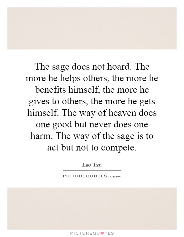 The sage does not hoard. The more he helps others, the more he benefits himself, the more he gives to others, the more he gets himself. The way of heaven does one good but never does one harm. The way of the sage is to act but not to compete Picture Quote #1