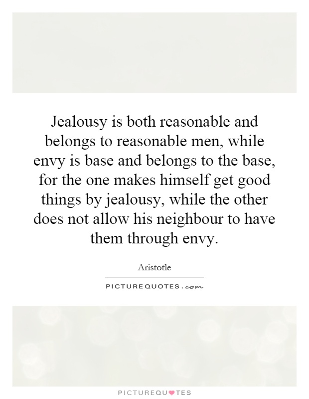 Jealousy is both reasonable and belongs to reasonable men, while envy is base and belongs to the base, for the one makes himself get good things by jealousy, while the other does not allow his neighbour to have them through envy Picture Quote #1