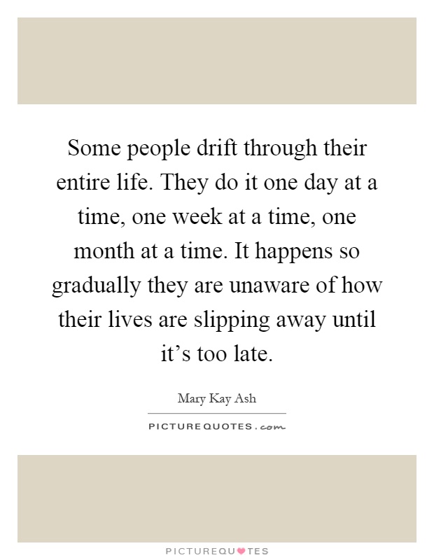 Some people drift through their entire life. They do it one day at a time, one week at a time, one month at a time. It happens so gradually they are unaware of how their lives are slipping away until it’s too late Picture Quote #1