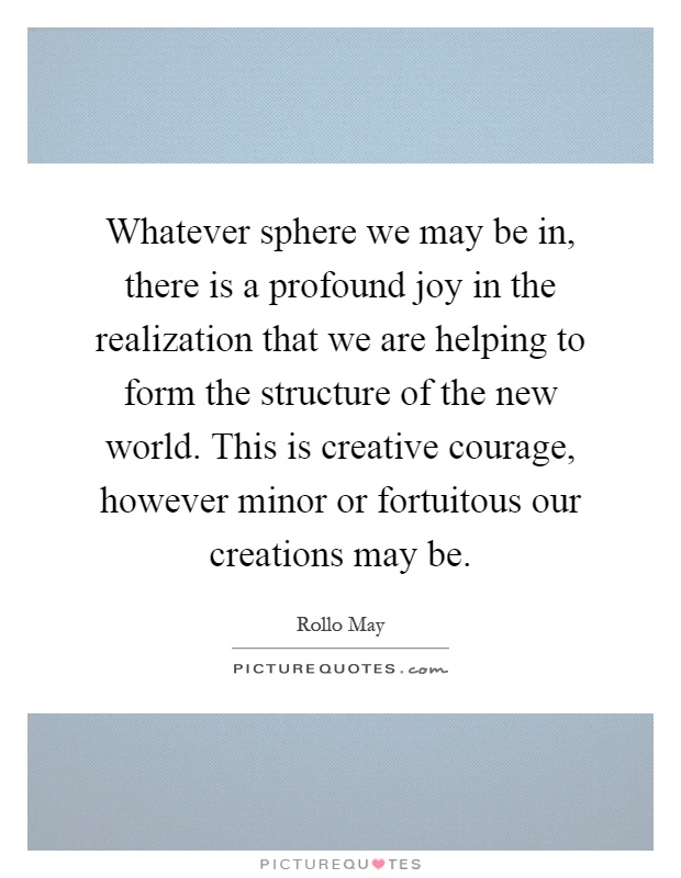 Whatever sphere we may be in, there is a profound joy in the realization that we are helping to form the structure of the new world. This is creative courage, however minor or fortuitous our creations may be Picture Quote #1