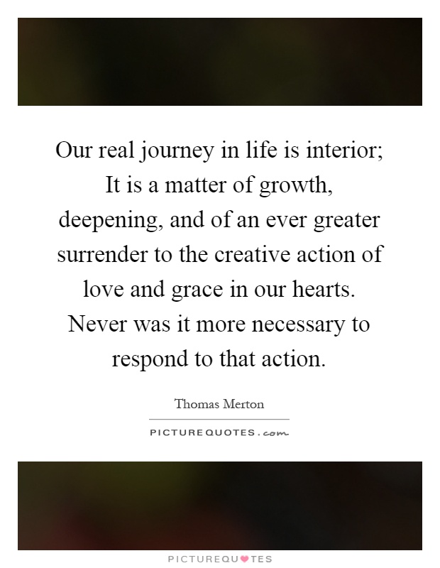 Our real journey in life is interior; It is a matter of growth, deepening, and of an ever greater surrender to the creative action of love and grace in our hearts. Never was it more necessary to respond to that action Picture Quote #1