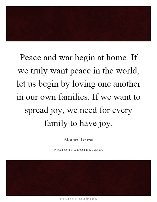 Peace and war begin at home. If we truly want peace in the world, let us begin by loving one another in our own families. If we want to spread joy, we need for every family to have joy Picture Quote #1