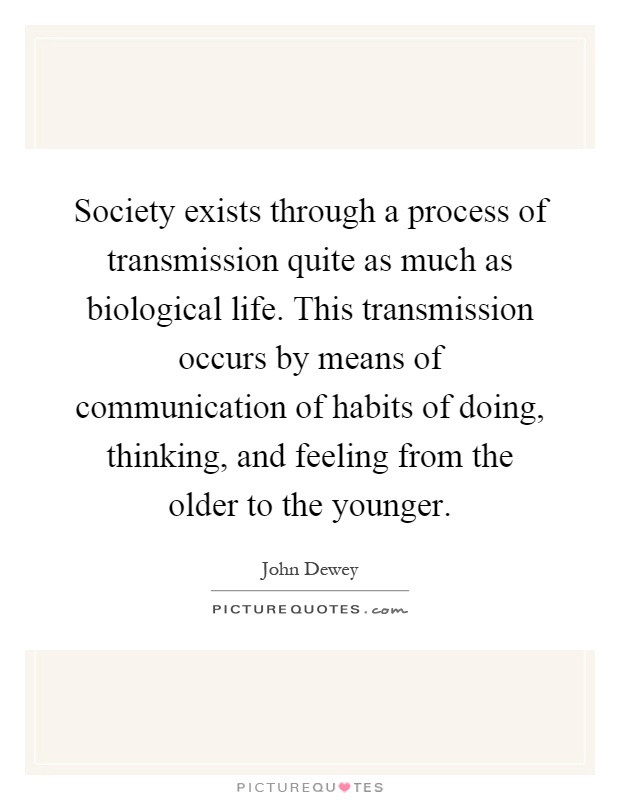 Society exists through a process of transmission quite as much as biological life. This transmission occurs by means of communication of habits of doing, thinking, and feeling from the older to the younger Picture Quote #1