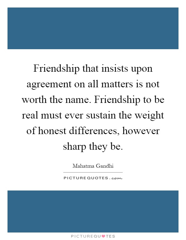 Friendship that insists upon agreement on all matters is not worth the name. Friendship to be real must ever sustain the weight of honest differences, however sharp they be Picture Quote #1