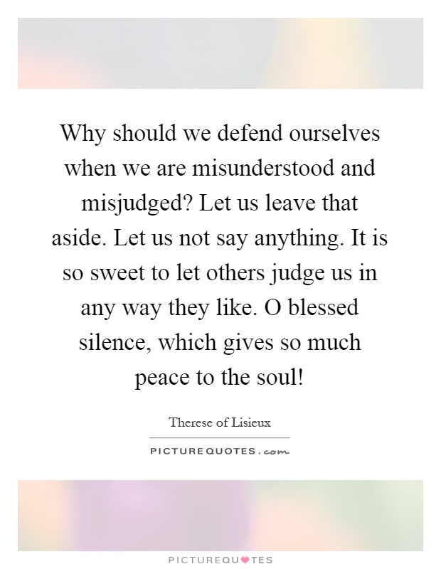 Why should we defend ourselves when we are misunderstood and misjudged? Let us leave that aside. Let us not say anything. It is so sweet to let others judge us in any way they like. O blessed silence, which gives so much peace to the soul! Picture Quote #1