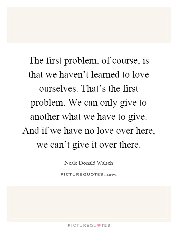 The first problem, of course, is that we haven’t learned to love ourselves. That’s the first problem. We can only give to another what we have to give. And if we have no love over here, we can’t give it over there Picture Quote #1