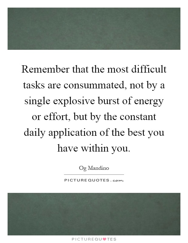 Remember that the most difficult tasks are consummated, not by a single explosive burst of energy or effort, but by the constant daily application of the best you have within you Picture Quote #1
