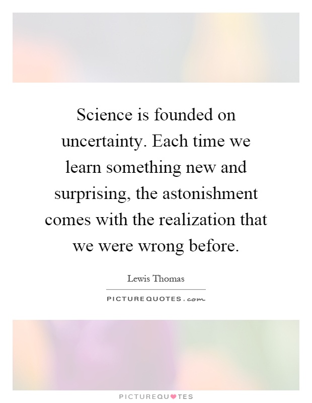 Science is founded on uncertainty. Each time we learn something new and surprising, the astonishment comes with the realization that we were wrong before Picture Quote #1