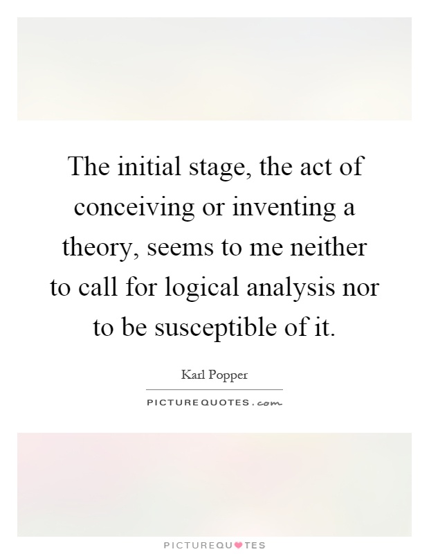 The initial stage, the act of conceiving or inventing a theory, seems to me neither to call for logical analysis nor to be susceptible of it Picture Quote #1