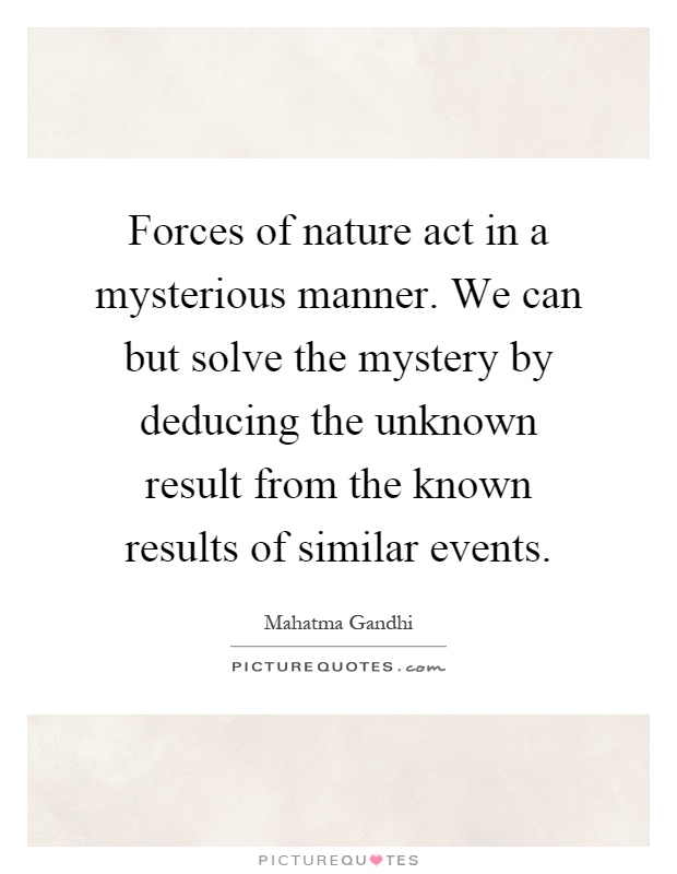 Forces of nature act in a mysterious manner. We can but solve the mystery by deducing the unknown result from the known results of similar events Picture Quote #1