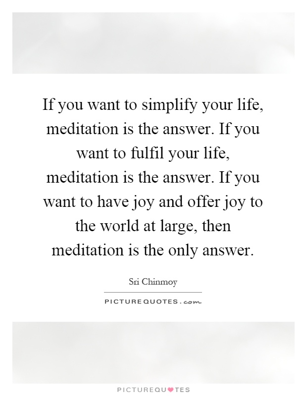 If you want to simplify your life, meditation is the answer. If you want to fulfil your life, meditation is the answer. If you want to have joy and offer joy to the world at large, then meditation is the only answer Picture Quote #1