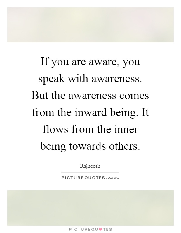 If you are aware, you speak with awareness. But the awareness comes from the inward being. It flows from the inner being towards others Picture Quote #1