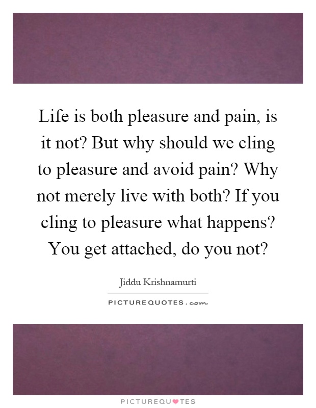Life is both pleasure and pain, is it not? But why should we cling to pleasure and avoid pain? Why not merely live with both? If you cling to pleasure what happens? You get attached, do you not? Picture Quote #1
