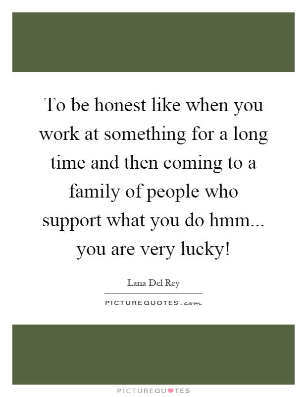 To be honest like when you work at something for a long time and then coming to a family of people who support what you do hmm... you are very lucky! Picture Quote #1