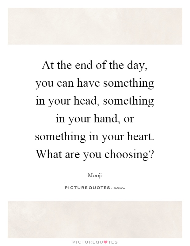 At the end of the day, you can have something in your head, something in your hand, or something in your heart. What are you choosing? Picture Quote #1