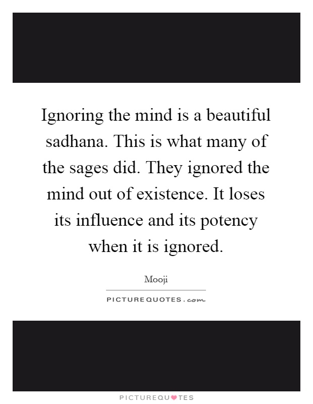 Ignoring the mind is a beautiful sadhana. This is what many of the sages did. They ignored the mind out of existence. It loses its influence and its potency when it is ignored Picture Quote #1