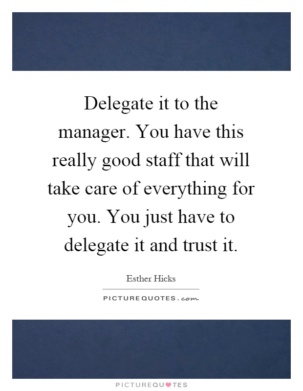 Delegate it to the manager. You have this really good staff that will take care of everything for you. You just have to delegate it and trust it Picture Quote #1