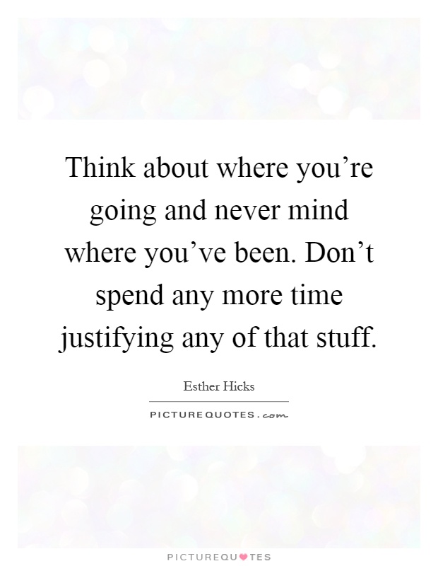 Think about where you’re going and never mind where you’ve been. Don’t spend any more time justifying any of that stuff Picture Quote #1