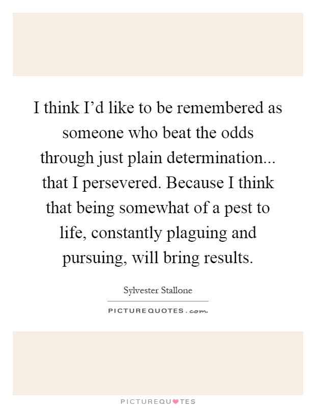 I think I’d like to be remembered as someone who beat the odds through just plain determination... that I persevered. Because I think that being somewhat of a pest to life, constantly plaguing and pursuing, will bring results Picture Quote #1