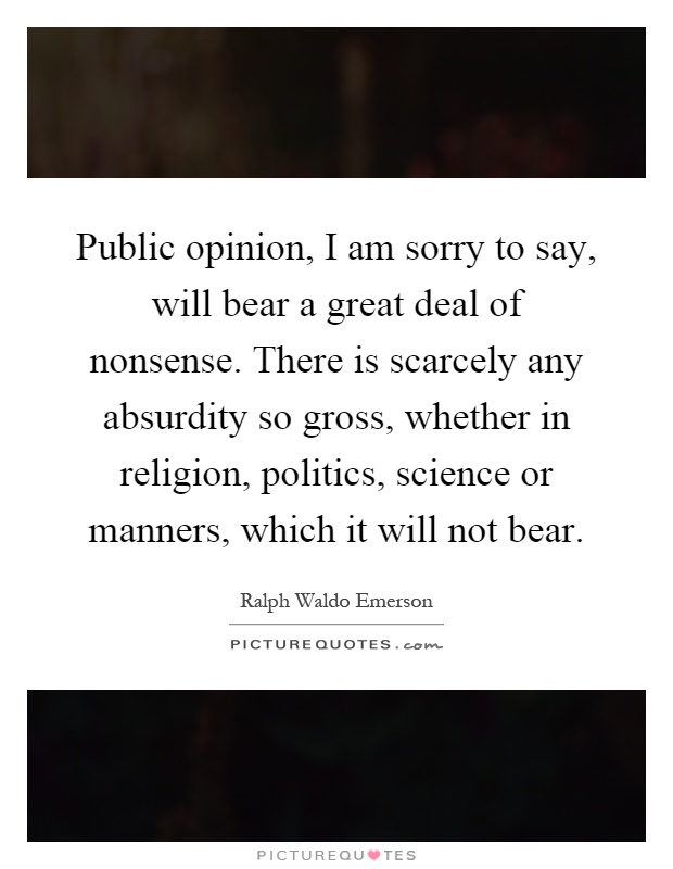 Public opinion, I am sorry to say, will bear a great deal of nonsense. There is scarcely any absurdity so gross, whether in religion, politics, science or manners, which it will not bear Picture Quote #1