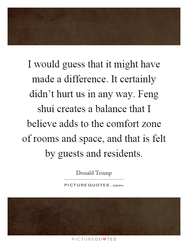 I would guess that it might have made a difference. It certainly didn’t hurt us in any way. Feng shui creates a balance that I believe adds to the comfort zone of rooms and space, and that is felt by guests and residents Picture Quote #1