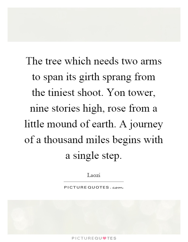 The tree which needs two arms to span its girth sprang from the tiniest shoot. Yon tower, nine stories high, rose from a little mound of earth. A journey of a thousand miles begins with a single step Picture Quote #1