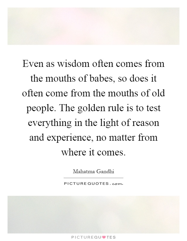 Even as wisdom often comes from the mouths of babes, so does it often come from the mouths of old people. The golden rule is to test everything in the light of reason and experience, no matter from where it comes Picture Quote #1