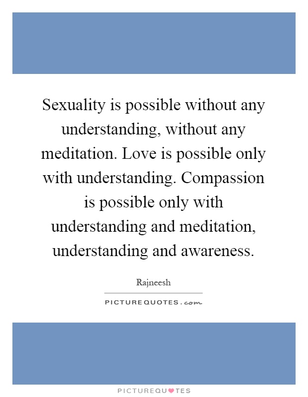 Sexuality is possible without any understanding, without any meditation. Love is possible only with understanding. Compassion is possible only with understanding and meditation, understanding and awareness Picture Quote #1