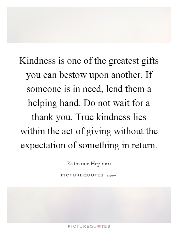 Kindness is one of the greatest gifts you can bestow upon another. If someone is in need, lend them a helping hand. Do not wait for a thank you. True kindness lies within the act of giving without the expectation of something in return Picture Quote #1
