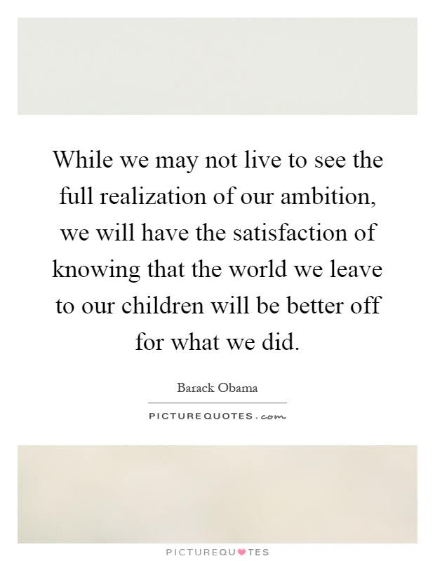 While we may not live to see the full realization of our ambition, we will have the satisfaction of knowing that the world we leave to our children will be better off for what we did Picture Quote #1