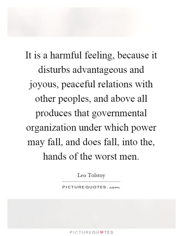 It is a harmful feeling, because it disturbs advantageous and joyous, peaceful relations with other peoples, and above all produces that governmental organization under which power may fall, and does fall, into the, hands of the worst men Picture Quote #1